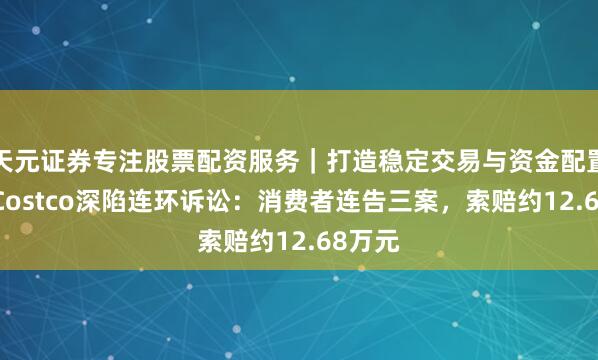 天元证券专注股票配资服务｜打造稳定交易与资金配置体系 Costco深陷连环诉讼：消费者连告三案，索赔约12.68万元