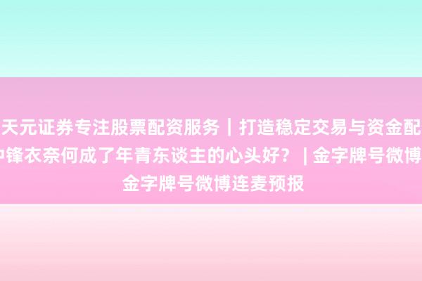天元证券专注股票配资服务｜打造稳定交易与资金配置体系 冲锋衣奈何成了年青东谈主的心头好？ | 金字牌号微博连麦预报