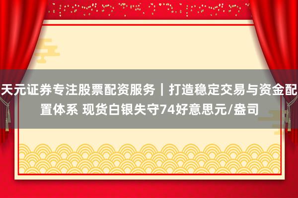 天元证券专注股票配资服务｜打造稳定交易与资金配置体系 现货白银失守74好意思元/盎司